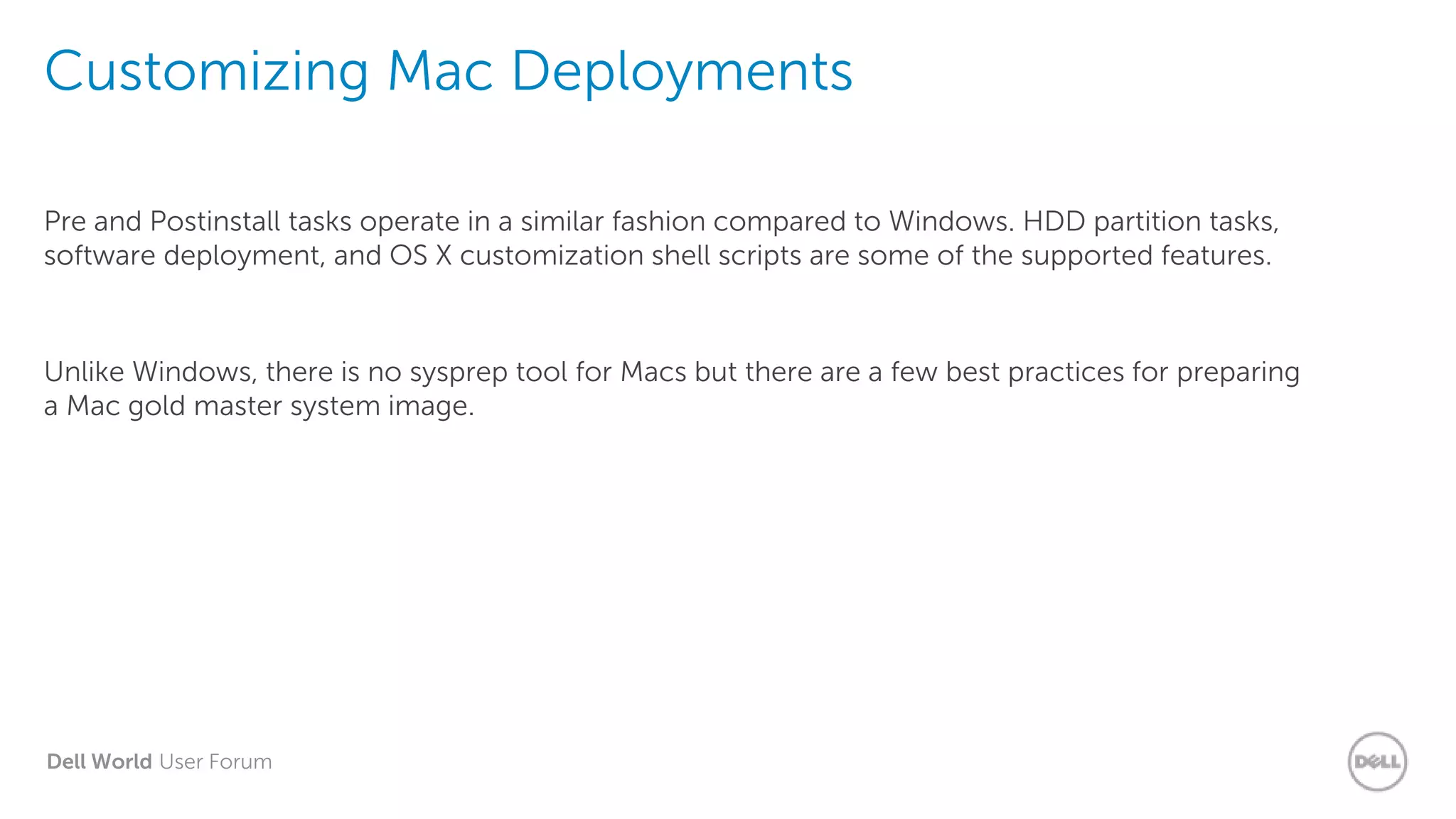 Dell World User Forum
Customizing Mac Deployments
Pre and Postinstall tasks operate in a similar fashion compared to Windows. HDD partition tasks,
software deployment, and OS X customization shell scripts are some of the supported features.
Unlike Windows, there is no sysprep tool for Macs but there are a few best practices for preparing
a Mac gold master system image.
 