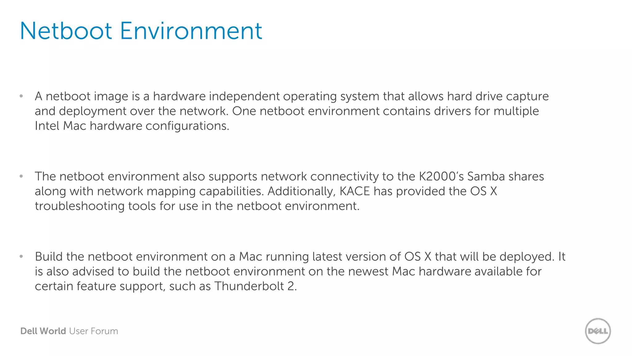 Dell World User Forum
Netboot Environment
• A netboot image is a hardware independent operating system that allows hard drive capture
and deployment over the network. One netboot environment contains drivers for multiple
Intel Mac hardware configurations.
• The netboot environment also supports network connectivity to the K2000’s Samba shares
along with network mapping capabilities. Additionally, KACE has provided the OS X
troubleshooting tools for use in the netboot environment.
• Build the netboot environment on a Mac running latest version of OS X that will be deployed. It
is also advised to build the netboot environment on the newest Mac hardware available for
certain feature support, such as Thunderbolt 2.
 