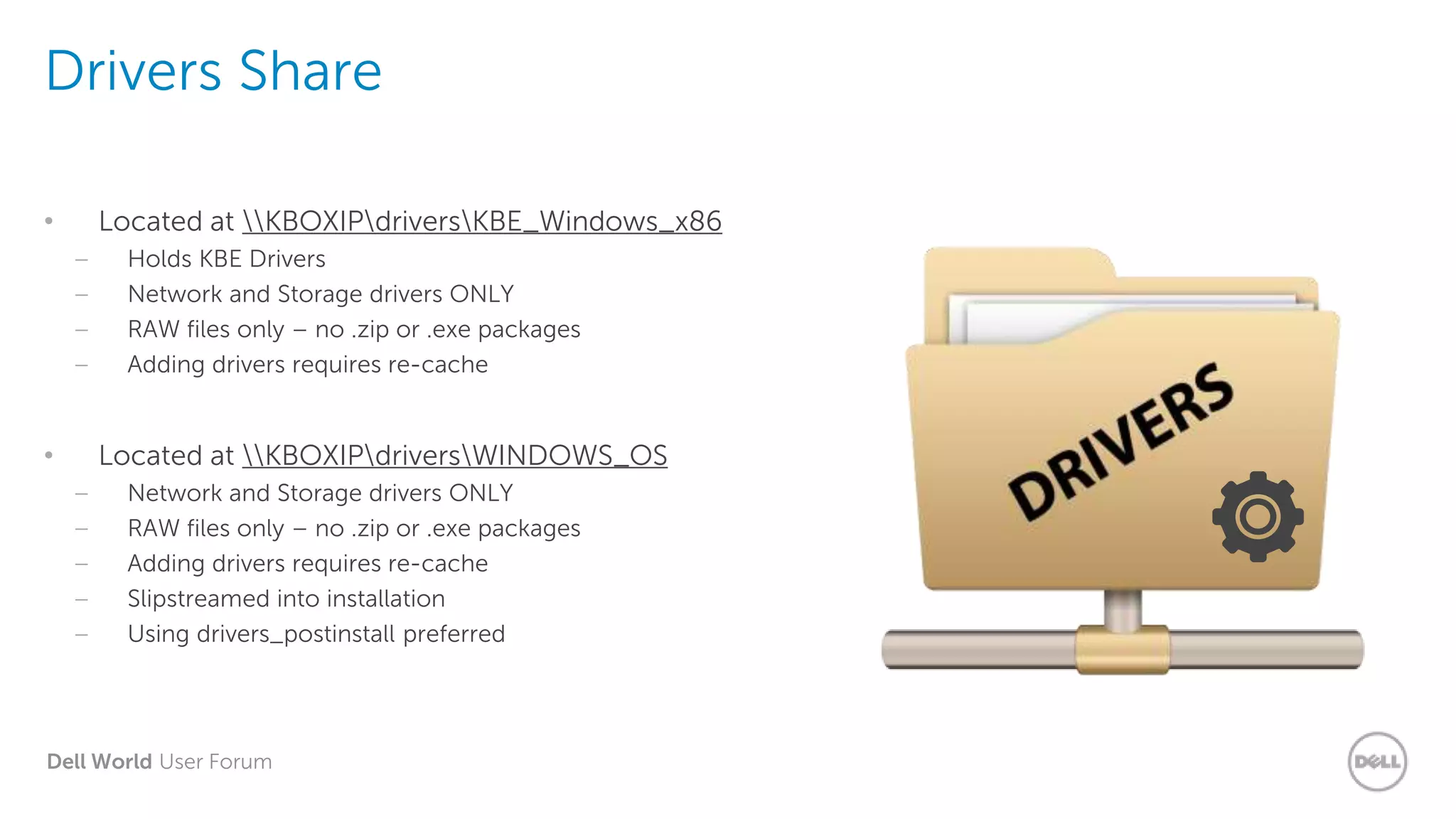 Dell World User Forum
Drivers Share
• Located at KBOXIPdriversKBE_Windows_x86
– Holds KBE Drivers
– Network and Storage drivers ONLY
– RAW files only – no .zip or .exe packages
– Adding drivers requires re-cache
• Located at KBOXIPdriversWINDOWS_OS
– Network and Storage drivers ONLY
– RAW files only – no .zip or .exe packages
– Adding drivers requires re-cache
– Slipstreamed into installation
– Using drivers_postinstall preferred
 