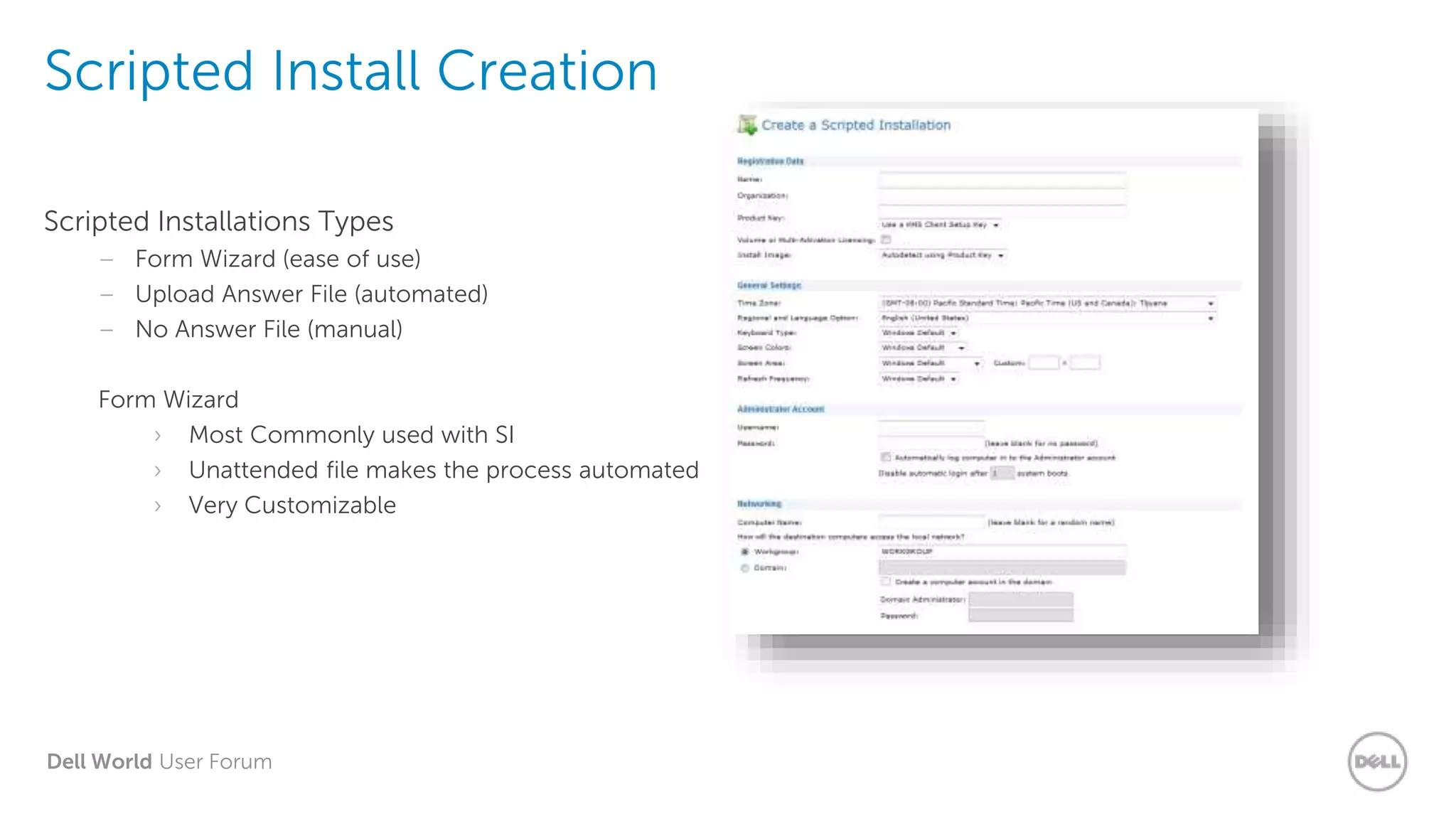Dell World User Forum
Scripted Install Creation
Scripted Installations Types
– Form Wizard (ease of use)
– Upload Answer File (automated)
– No Answer File (manual)
Form Wizard
› Most Commonly used with SI
› Unattended file makes the process automated
› Very Customizable
 
