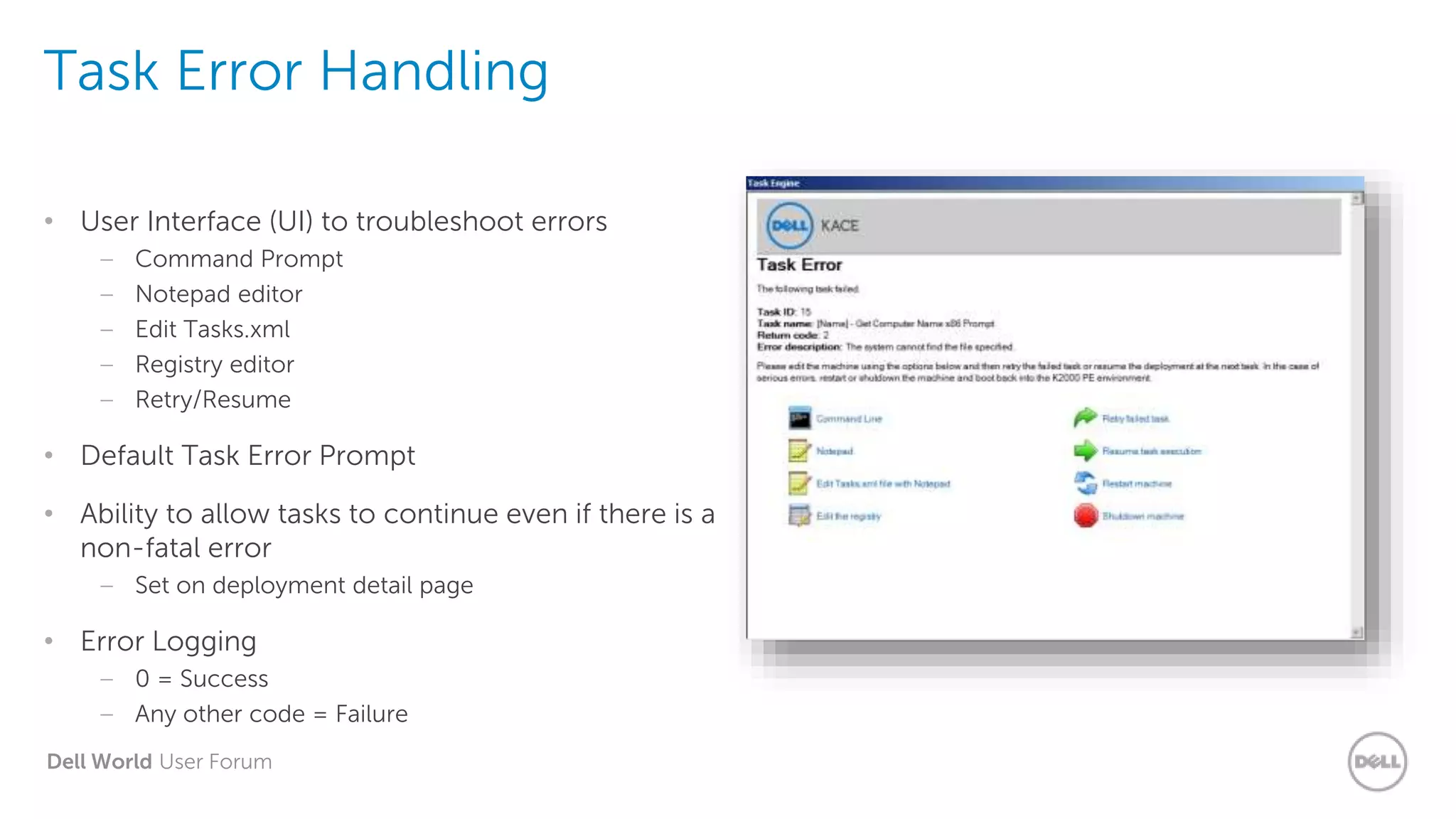 Dell World User Forum
Task Error Handling
• User Interface (UI) to troubleshoot errors
– Command Prompt
– Notepad editor
– Edit Tasks.xml
– Registry editor
– Retry/Resume
• Default Task Error Prompt
• Ability to allow tasks to continue even if there is a
non-fatal error
– Set on deployment detail page
• Error Logging
– 0 = Success
– Any other code = Failure
 