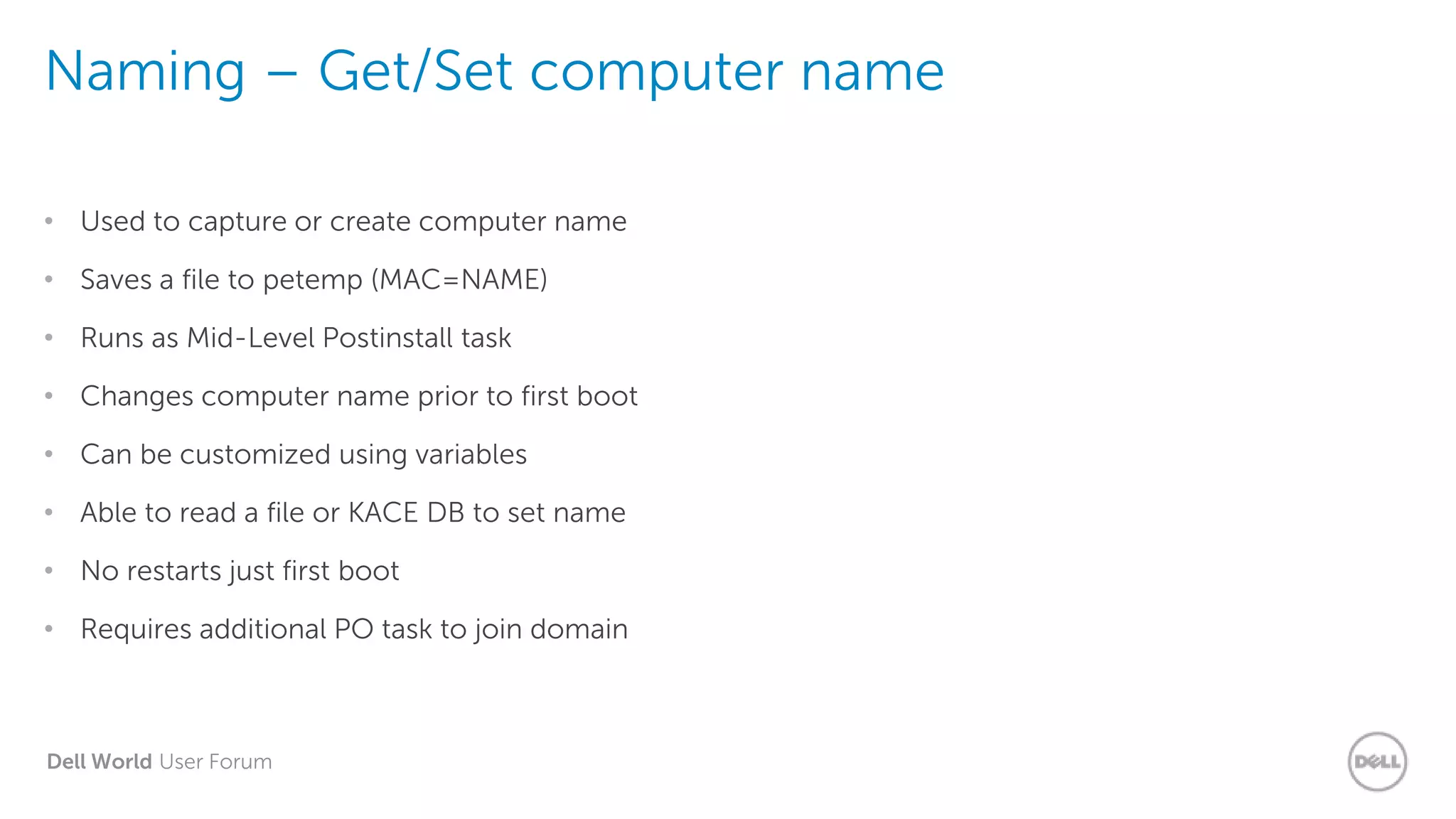 Dell World User Forum
Naming – Get/Set computer name
• Used to capture or create computer name
• Saves a file to petemp (MAC=NAME)
• Runs as Mid-Level Postinstall task
• Changes computer name prior to first boot
• Can be customized using variables
• Able to read a file or KACE DB to set name
• No restarts just first boot
• Requires additional PO task to join domain
 