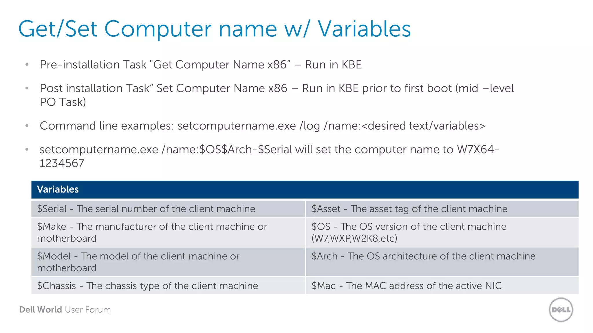 Dell World User Forum
Get/Set Computer name w/ Variables
• Pre-installation Task "Get Computer Name x86“ – Run in KBE
• Post installation Task“ Set Computer Name x86 – Run in KBE prior to first boot (mid –level
PO Task)
• Command line examples: setcomputername.exe /log /name:<desired text/variables>
• setcomputername.exe /name:$OS$Arch-$Serial will set the computer name to W7X64-
1234567
Variables
$Serial - The serial number of the client machine $Asset - The asset tag of the client machine
$Make - The manufacturer of the client machine or
motherboard
$OS - The OS version of the client machine
(W7,WXP,W2K8,etc)
$Model - The model of the client machine or
motherboard
$Arch - The OS architecture of the client machine
$Chassis - The chassis type of the client machine $Mac - The MAC address of the active NIC
 