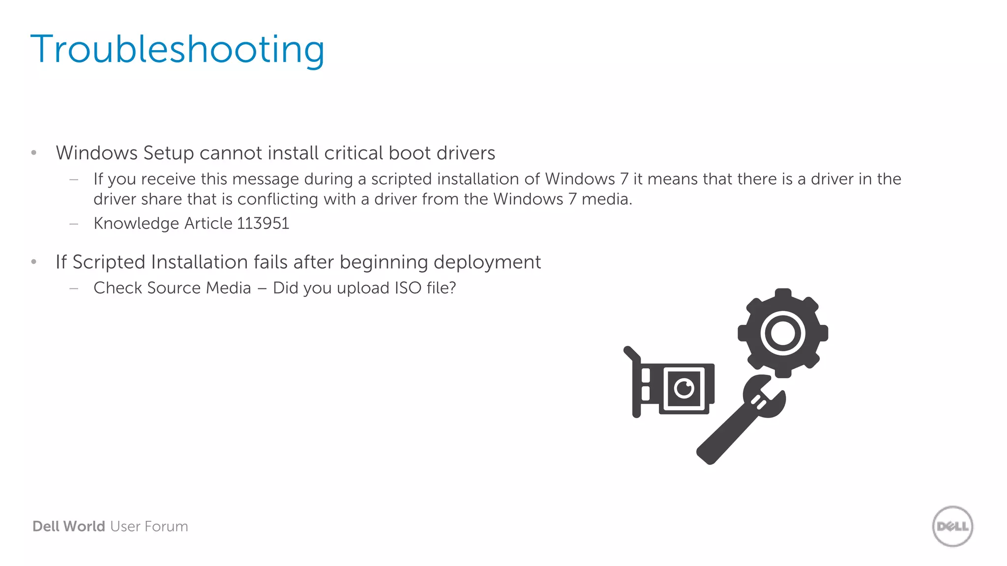 Dell World User Forum
Troubleshooting
• Windows Setup cannot install critical boot drivers
– If you receive this message during a scripted installation of Windows 7 it means that there is a driver in the
driver share that is conflicting with a driver from the Windows 7 media.
– Knowledge Article 113951
• If Scripted Installation fails after beginning deployment
– Check Source Media – Did you upload ISO file?
 