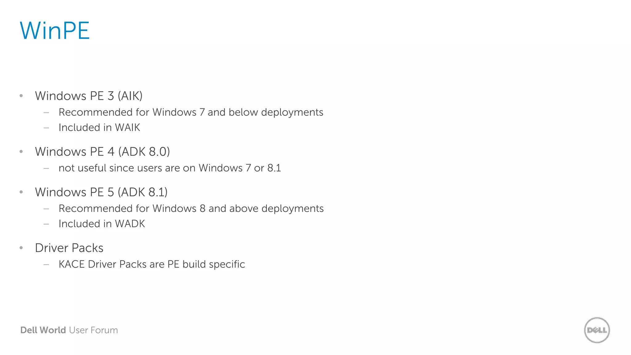 Dell World User Forum
WinPE
• Windows PE 3 (AIK)
– Recommended for Windows 7 and below deployments
– Included in WAIK
• Windows PE 4 (ADK 8.0)
– not useful since users are on Windows 7 or 8.1
• Windows PE 5 (ADK 8.1)
– Recommended for Windows 8 and above deployments
– Included in WADK
• Driver Packs
– KACE Driver Packs are PE build specific
 