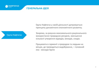 2
ГЕНЕРАЛЬНА ІДЕЯ
Група Нафтогаз
Група Нафтогаз у своїй діяльності дотримується
принципу динамічного економічного розвитку.
Зокрема, за рахунок максимального раціонального
використання природних ресурсів, зменшення
кількості утворення відходів, викидів, скидів.
Працювати в гармонії з природою та людьми на
місцях, де проводиться видобування, – головний
еко - меседж Групи
 