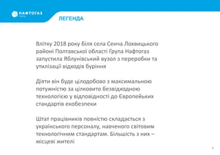 4
ЛЕГЕНДА
Влітку 2018 року біля села Сенча Лохвицького
районі Полтавської області Група Нафтогаз
запустила Яблунівський вузол з переробки та
утилізації відходів буріння
Діяти він буде цілодобово з максимальною
потужністю за цілковито безвідходною
технологією у відповідності до Європейьких
стандартів екобезпеки
Штат працівників повністю складається з
українського персоналу, навченого світовим
технологічним стандартам. Більшість з них –
місцеві жителі
 