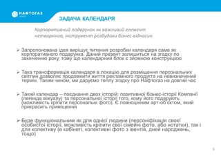 ЗАДАЧА КАЛЕНДАРЯ
 Запропонована ідея вирішує питання розробки календаря саме як
корпоративного подарунка. Даний презент залишиться на згадку по
закінченню року, тому що календарний блок є зйомною конструкцією
 Така трансформація календаря в локацію для розміщення персональних
світлин дозволяє продовжити життя рекламного продукта на невизначений
термін. Таким чином, ми даруємо теплу згадку про Нафтогаз на довгий час
 Такий календар – поєднання двох історій: позитивної бізнес-історії Компанії
(легенда віжуалу) та персональної історії того, кому його подарують
(можливість кріпити персональні фото). Є повноцінним арт-об’єктом, який
прикрасить приміщення
 Буде функціональним як для однієї людини (персоніфікація своєї
особистої історії, можливість кріпити свої сімейні фото, або нотатки), так і
для колективу (в кабінеті, колективні фото з івентів, дней народжень,
тощо)
6
Корпоративний подарунок як важливий елемент
нетворкінга, інструмент розбудови бізнес-відносин
 