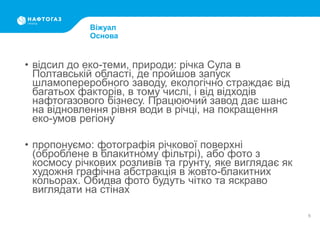 • відсил до еко-теми, природи: річка Сула в
Полтавській області, де пройшов запуск
шламопереробного заводу, екологічно страждає від
багатьох факторів, в тому числі, і від відходів
нафтогазового бізнесу. Працюючий завод дає шанс
на відновлення рівня води в річці, на покращення
еко-умов регіону
• пропонуємо: фотографія річкової поверхні
(оброблене в блакитному фільтрі), або фото з
космосу річкових розливів та грунту, яке виглядає як
художня графічна абстракція в жовто-блакитних
кольорах. Обидва фото будуть чітко та яскраво
виглядати на стінах
9
Віжуал
Основа
 