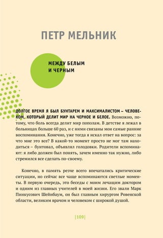 |109|
ПЕТР МЕЛЬНИК
МЕЖДУ БЕЛЫМ
И ЧЕРНЫМ
ДОЛГОЕ ВРЕМЯ Я БЫЛ БУНТАРЕМ И МАКСИМАЛИСТОМ – ЧЕЛОВЕ-
КОМ, КОТОРЫЙ ДЕЛИТ МИР НА ЧЕРНОЕ И БЕЛОЕ. Возможно, по-
тому, что боль всегда делит мир пополам. В детстве я лежал в
больницах больше 60 раз, и с ними связаны мои самые ранние
воспоминания. Конечно, уже тогда я искал ответ на вопрос: за
что мне это все? В какой-то момент просто не мог там нахо-
диться – бунтовал, объявлял голодовки. Родители вспомина-
ют: я либо должен был понять, зачем именно так нужно, либо
стремился все сделать по-своему.
Конечно, в память резче всего впечатались критические
ситуации, но сейчас все чаще вспоминаются светлые момен-
ты. В первую очередь, это беседы с моим лечащим доктором
и одним из главных учителей в моей жизни. Его звали Марк
Пинкусович Шейнбаум, он был главным хирургом Ровенской
области, великим врачом и человеком с широкой душой.
 