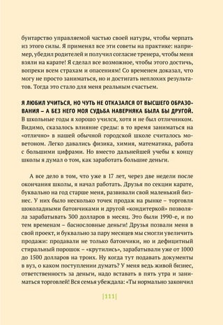 |111|
бунтарство управляемой частью своей натуры, чтобы черпать
из этого силы. Я применял все эти советы на практике: напри-
мер, убедил родителей и получил согласие тренера, чтобы меня
взяли на карате! Я сделал все возможное, чтобы этого достичь,
вопреки всем страхам и опасениям! Со временем доказал, что
могу не просто заниматься, но и достигать неплохих результа-
тов. Тогда это стало для меня реальным счастьем.
Я ЛЮБИЛ УЧИТЬСЯ, НО ЧУТЬ НЕ ОТКАЗАЛСЯ ОТ ВЫСШЕГО ОБРАЗО-
ВАНИЯ – А БЕЗ НЕГО МОЯ СУДЬБА НАВЕРНЯКА БЫЛА БЫ ДРУГОЙ.
В школьные годы я хорошо учился, хотя и не был отличником.
Видимо, сказалось влияние среды: в то время заниматься на
«отлично» в нашей обычной городской школе считалось мо-
ветоном. Легко давались физика, химия, математика, работа
с большими цифрами. Но вместо дальнейшей учебы к концу
школы я думал о том, как заработать большие деньги.
А все дело в том, что уже в 17 лет, через две недели после
окончания школы, я начал работать. Друзья по секции карате,
буквально на год старше меня, развивали свой маленький биз-
нес. У них было несколько точек продаж на рынке – торговля
шоколадными батончиками и другой «кондитеркой» позволя-
ла зарабатывать 300 долларов в месяц. Это были 1990-е, и по
тем временам – баснословные деньги! Друзья позвали меня в
свой проект, и буквально за пару месяцев мы смогли увеличить
продажи: продавали не только батончики, но и дефицитный
стиральный порошок – «крутились», зарабатывали уже от 1000
до 1500 долларов на троих. Ну когда тут подавать документы
в вуз, о каком поступлении думать? У меня ведь живой бизнес,
ответственность за деньги, надо вставать в пять утра и зани-
маться торговлей! Вся семья убеждала: «Ты нормально закончил
 