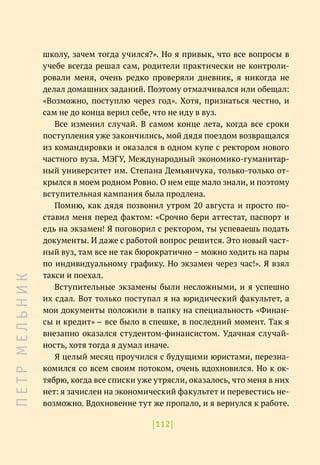 |112|
школу, зачем тогда учился?». Но я привык, что все вопросы в
учебе всегда решал сам, родители практически не контроли-
ровали меня, очень редко проверяли дневник, я никогда не
делал домашних заданий. Поэтому отмалчивался или обещал:
«Возможно, поступлю через год». Хотя, признаться честно, и
сам не до конца верил себе, что не иду в вуз.
Все изменил случай. В самом конце лета, когда все сроки
поступления уже закончились, мой дядя поездом возвращался
из командировки и оказался в одном купе с ректором нового
частного вуза. МЭГУ, Международный экономико-гуманитар-
ный университет им. Степана Демьянчука, только-только от-
крылся в моем родном Ровно. О нем еще мало знали, и поэтому
вступительная кампания была продлена.
Помню, как дядя позвонил утром 20 августа и просто по-
ставил меня перед фактом: «Срочно бери аттестат, паспорт и
едь на экзамен! Я поговорил с ректором, ты успеваешь подать
документы. И даже с работой вопрос решится. Это новый част-
ный вуз, там все не так бюрократично – можно ходить на пары
по индивидуальному графику. Но экзамен через час!». Я взял
такси и поехал.
Вступительные экзамены были несложными, и я успешно
их сдал. Вот только поступал я на юридический факультет, а
мои документы положили в папку на специальность «Финан-
сы и кредит» – все было в спешке, в последний момент. Так я
внезапно оказался студентом-финансистом. Удачная случай-
ность, хотя тогда я думал иначе.
Я целый месяц проучился с будущими юристами, перезна-
комился со всем своим потоком, очень вдохновился. Но к ок-
тябрю, когда все списки уже утрясли, оказалось, что меня в них
нет: я зачислен на экономический факультет и перевестись не-
возможно. Вдохновение тут же пропало, и я вернулся к работе.
П
Е
Т
Р
М
Е
Л
Ь
Н
И
К
 