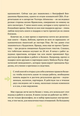 |115|
вдохновляет. Сейчас как раз знакомлюсь с биографией Бен-
джамина Франклина, одного из отцов-основателей США. Я пе-
речитываю ее в авторстве Уолтера Айзексона – он исследовал
разные стороны жизни Франклина, совершенно по-новому на
него посмотрел. У меня много книг, которые я хочу прочесть в
ближайшее время. Многие из них мне подарили друзья – очень
люблю получать книги в подарок и часто презентую их своим
близким.
Конечно же, в свое время я перечитал почти все религиоз-
ные книги – Коран, Библию, причем во всех ее вариациях: от
канонических евангелий до пастора Гёце. Не так давно стал
знакомиться с буддизмом. Правда, пока еще не прочел Трипи-
таку – три раздела священных буддистских текстов. Слышал,
что тибетские монахи изучают их 20 лет. Я начал с работ за-
падных практиков, которые так или иначе применяют буд-
дистскую философию в работе и бизнесе. Например, прочел и
подарил всем друзьям и партнерам книгу Майкла Роуча «Кар-
мический менеджмент», которая транслирует принципы буд-
дизма, его учение о причинах и следствии.
С этой книгой я открыл для себя ключевое правило бизне-
са: чтобы получить какие-то плоды работы, необходимо
помочь вырасти и достичь результатов другим – подчи-
ненным, коллегам, партнерам. Я действую так в течение
двух последних лет и вижу, насколько сильно изменился
и я сам, и мое окружение.
Мне гораздо легче вести бизнес с теми, кто использует этот
подход в работе и жизни. В моем случае он работает на 100% –
это не только философия, но и набор прикладных инструмен-
тов, в том числе, для межличностных отношений. По большому
 