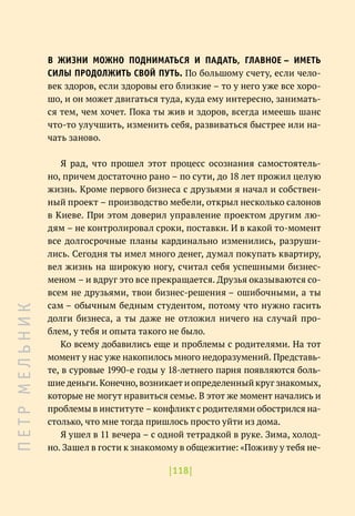 |118|
В ЖИЗНИ МОЖНО ПОДНИМАТЬСЯ И ПАДАТЬ, ГЛАВНОЕ – ИМЕТЬ
СИЛЫ ПРОДОЛЖИТЬ СВОЙ ПУТЬ. По большому счету, если чело-
век здоров, если здоровы его близкие – то у него уже все хоро-
шо, и он может двигаться туда, куда ему интересно, занимать-
ся тем, чем хочет. Пока ты жив и здоров, всегда имеешь шанс
что-то улучшить, изменить себя, развиваться быстрее или на-
чать заново.
Я рад, что прошел этот процесс осознания самостоятель-
но, причем достаточно рано – по сути, до 18 лет прожил целую
жизнь. Кроме первого бизнеса с друзьями я начал и собствен-
ный проект – производство мебели, открыл несколько салонов
в Киеве. При этом доверил управление проектом другим лю-
дям – не контролировал сроки, поставки. И в какой то-момент
все долгосрочные планы кардинально изменились, разруши-
лись. Сегодня ты имел много денег, думал покупать квартиру,
вел жизнь на широкую ногу, считал себя успешными бизнес-
меном – и вдруг это все прекращается. Друзья оказываются со-
всем не друзьями, твои бизнес-решения – ошибочными, а ты
сам – обычным бедным студентом, потому что нужно гасить
долги бизнеса, а ты даже не отложил ничего на случай про-
блем, у тебя и опыта такого не было.
Ко всему добавились еще и проблемы с родителями. На тот
момент у нас уже накопилось много недоразумений. Представь-
те, в суровые 1990-е годы у 18-летнего парня появляются боль-
шие деньги. Конечно, возникает и определенный круг знакомых,
которые не могут нравиться семье. В этот же момент начались и
проблемы в институте – конфликт с родителями обострился на-
столько, что мне тогда пришлось просто уйти из дома.
Я ушел в 11 вечера – с одной тетрадкой в руке. Зима, холод-
но. Зашел в гости к знакомому в общежитие: «Поживу у тебя не-
П
Е
Т
Р
М
Е
Л
Ь
Н
И
К
 