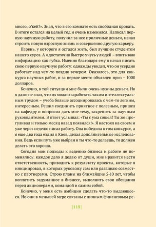 |119|
много, о’кей?». Знал, что в его комнате есть свободная кровать.
В итоге остался на целый год и очень изменился. Написал пер-
вую научную работу, получил за нее приличные деньги, начал
строить новую взрослую жизнь и совершенно другую карьеру.
Парень, у которого я остался жить, был лучшим студентом
нашего курса. А я достаточно быстро учусь у людей – впитываю
информацию как губка. Именно благодаря ему я начал писать
свою первую научную работу: однажды увидел, что он усердно
работает над чем-то поздно вечером. Оказалось, это для кон-
курса научных работ, и за первое место объявлен приз – 1000
долларов.
Конечно, в той ситуации мне были очень нужны деньги. Но
я даже не знал, что их можно заработать таким интеллектуаль-
ным трудом – учеба больше ассоциировалась с чем-то легким,
интересным. Решил соединить приятное с полезным, пришел
на кафедру и попросил дать мне тему, закрепить за научным
руководителем. В ответ услышал: «Ты с ума сошел! Ты же про-
гуливал и только месяц назад появился!». Я настоял на своем и
уже через неделю писал работу. Она победила в том конкурсе, а
я еще два года ездил в Киев, делал дополнительные исследова-
ния. Ведь если путь уже выбран и ты что-то делаешь, то должен
делать это хорошо.
Сегодня мои подходы к ведению бизнеса и работе не по-
менялись: каждое дело я делаю от души, мне нравится нести
ответственность, приводить к результату проекты, которые я
инициировал, в которых руковожу сам или развиваю совмест-
но с партнерами. Строю планы на ближайшие 5-10 лет, чтобы
воплотить задуманное в бизнесе, выполнить свои обещания
перед акционерами, командой и самим собой.
Конечно, у меня есть амбиции сделать что-то выдающее-
ся. Но они в меньшей мере связаны с личным финансовым ре-
 