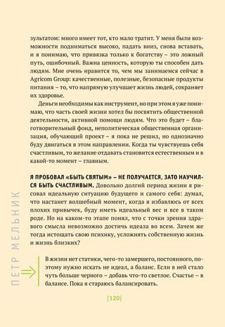 |120|
зультатом: много имеет тот, кто мало тратит. У меня были воз-
можности подниматься высоко, падать вниз, снова вставать,
и я понимаю, что привязка только к богатству – это ложный
путь, ошибочный. Важна ценность, которую ты способен дать
людям. Мне очень нравится то, чем мы занимаемся сейчас в
Agricom Group: качественные, полезные, безопасные продукты
питания – то, что напрямую улучшает жизнь людей, сохраняет
их здоровье.
Деньгинеобходимыкакинструмент,ноприэтомяужепони-
маю, что часть своей жизни хотел бы посвятить общественной
деятельности, активной помощи людям. Что это будет – бла-
готворительный фонд, неполитическая общественная органи-
зация, обучающий проект – я пока не решил, но однозначно
буду двигаться в этом направлении. Когда ты чувствуешь себя
счастливым, то желание отдавать становится естественным и в
какой-то момент – главным.
Я ПРОБОВАЛ «БЫТЬ СВЯТЫМ» – НЕ ПОЛУЧАЕТСЯ, ЗАТО НАУЧИЛ-
СЯ БЫТЬ СЧАСТЛИВЫМ. Довольно долгий период жизни я ри-
совал идеальную ситуацию будущего и самого себя: думал,
что настанет волшебный момент, когда я избавлюсь от всех
плохих привычек, буду иметь идеальный вес и все в таком
роде. Но на каком-то этапе понял, что с точки зрения здра-
вого смысла невозможно достичь идеала во всем. Зачем же
тогда истощать свою психику, усложнять собственную жизнь
и жизнь близких?
В жизни нет статики, чего-то замершего, постоянного, по-
этому нужно искать не идеал, а баланс. Если в ней стало
чуть больше черного – добавь что-то светлое. Счастье – в
балансе. Пока я стараюсь балансировать.
П
Е
Т
Р
М
Е
Л
Ь
Н
И
К
 