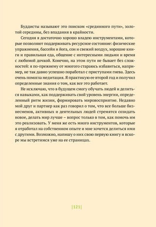 |121|
Буддисты называют это поиском «срединного пути», золо-
той середины, без впадания в крайности.
Сегодня я достаточно хорошо владею инструментами, кото-
рые позволяют поддерживать ресурсное состояние: физические
упражнения, бассейн и йога, сон и свежий воздух, хорошие кни-
ги и правильная еда, общение с интересными людьми и время
с любимой дочкой. Конечно, на этом пути не бывает без слож-
ностей: я по-прежнему от многого стараюсь избавиться, напри-
мер, не так давно успешно поработал с приступами гнева. Здесь
очень помогла медитация. Я практикую ее второй год и получил
определенные знания о том, как все это работает.
Не исключаю, что в будущем смогу обучать людей и делить-
ся навыками, как поддерживать свой уровень энергии, опреде-
ленный ритм жизни, формировать мировосприятие. Недавно
мой друг и партнер как раз говорил о том, что все больше биз-
несменов, активных и деятельных людей стремятся созидать
новое, делать мир лучше – вопрос только в том, как помочь им
это реализовать. У меня же есть много инструментов, которые
я отработал на собственном опыте и мне хочется делиться ими
с другими. Возможно, напишу о них свою первую книгу и вско-
ре мы встретимся уже на ее страницах.
 