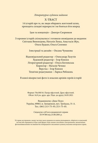 Літературно-художнє видання
Х-ТRАCТ
14 історій про те, як люди обирають життєвий шлях,
проходять складні перехрестя і не бояться йти вперед
Ідея та концепція – Дмитро Скорняков
З героями історій спілкувалися і готовили оповідання до видання:
Світлана Виноходова, Наталія Лехка, Анастасія Жук,
Ольга Будько, Ольга Соломко
Ілюстрації та дизайн – Оксана Чумакова
Відповідальний редактор – Олександр Лазутін
Художній редактор – Ігор Князєв
Літературний редактор – Ольга Боглевська
Коректор – Наталія Чечеко
Верстка – Ігор Князєв
Технічне редагування – Лариса Рябоконь
В книзі вікористані фото із власних архівів героїв історій
Формат 70х100/16. Папір офсетний. Друк офсетний.
Обсяг 16,9 ум. друк. арк. Підп. до друку 24.05.2021
Видавництво «Дике Поле»
Україна, 69063, м. Запоріжжя, вул. Троїцька, 31-А.
Тел.: (061) 213–75–95; 213–75–05.
Свідоцтво суб’єкта видавничої справи
ЗЗ № 004 від 23.08.2001 р.
Усі права застережено, жодну частину цього видання не можна відтворювати, зберігати в пошуковій
системі або передавати в будь-якій формі і будь-якими способами: електронними, механічними,
фотокопіювальними чи іншими без попереднього письмового дозволу власника авторського права.
 