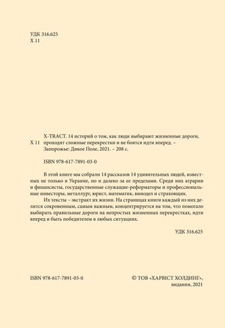 УДК 316.625
Х 11
		
Х-ТRАCТ. 14 историй о том, как люди выбирают жизненные дороги,
Х 11 проходят сложные перекрестки и не боятся идти вперед. –
		
Запорожье: Дикое Поле, 2021. – 208 с.
		
ISBN 978-617-7891-03-0
		
В этой книге мы собрали 14 рассказов 14 удивительных людей, извест-
ных не только в Украине, но и далеко за ее пределами. Среди них аграрии
и финансисты, государственные служащие-реформаторы и профессиональ-
ные инвесторы, металлург, юрист, математик, винодел и страховщик.
		Их тексты – экстракт их жизни. На страницах книги каждый из них де-
лится сокровенным, самым важным, концентрируется на том, что помогало
выбирать правильные дороги на непростых жизненных перекрестках, идти
вперед и быть победителем в любых ситуациях.
	 УДК 316.625
ISBN 978-617-7891-03-0	 © ТОВ «ХАРВІСТ ХОЛДИНГ»,
		 видання, 2021
 