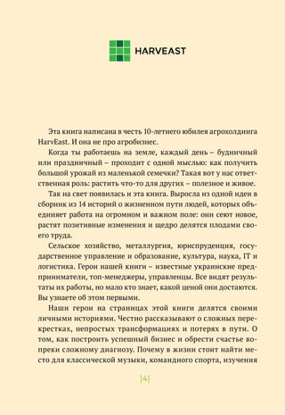 |4|
Эта книга написана в честь 10-летнего юбилея агрохолдинга
HarvEast. И она не про агробизнес.
Когда ты работаешь на земле, каждый день – будничный
или праздничный – проходит с одной мыслью: как получить
большой урожай из маленькой семечки? Такая вот у нас ответ-
ственная роль: растить что-то для других – полезное и живое.
Так на свет появилась и эта книга. Выросла из одной идеи в
сборник из 14 историй о жизненном пути людей, которых объ-
единяет работа на огромном и важном поле: они сеют новое,
растят позитивные изменения и щедро делятся плодами сво-
его труда.
Сельское хозяйство, металлургия, юриспруденция, госу-
дарственное управление и образование, культура, наука, IТ и
логистика. Герои нашей книги – известные украинские пред-
приниматели, топ-менеджеры, управленцы. Все видят резуль-
таты их работы, но мало кто знает, какой ценой они достаются.
Вы узнаете об этом первыми.
Наши герои на страницах этой книги делятся своими
личными историями. Честно рассказывают о сложных пере-
крестках, непростых трансформациях и потерях в пути. О
том, как построить успешный бизнес и обрести счастье во-
преки сложному диагнозу. Почему в жизни стоит найти ме-
сто для классической музыки, командного спорта, изучения
 