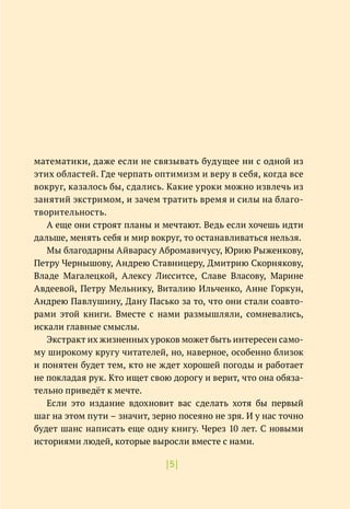 |5|
математики, даже если не связывать будущее ни с одной из
этих областей. Где черпать оптимизм и веру в себя, когда все
вокруг, казалось бы, сдались. Какие уроки можно извлечь из
занятий экстримом, и зачем тратить время и силы на благо-
творительность.
А еще они строят планы и мечтают. Ведь если хочешь идти
дальше, менять себя и мир вокруг, то останавливаться нельзя.
Мы благодарны Айварасу Абромавичусу, Юрию Рыженкову,
Петру Чернышову, Андрею Ставницеру, Дмитрию Скорнякову,
Владе Магалецкой, Алексу Лисситсе, Славе Власову, Марине
Авдеевой, Петру Мельнику, Виталию Ильченко, Анне Горкун,
Андрею Павлушину, Дану Пасько за то, что они стали соавто-
рами этой книги. Вместе с нами размышляли, сомневались,
искали главные смыслы.
Экстракт их жизненных уроков может быть интересен само-
му широкому кругу читателей, но, наверное, особенно близок
и понятен будет тем, кто не ждет хорошей погоды и работает
не покладая рук. Кто ищет свою дорогу и верит, что она обяза-
тельно приведёт к мечте.
Если это издание вдохновит вас сделать хотя бы первый
шаг на этом пути – значит, зерно посеяно не зря. И у нас точно
будет шанс написать еще одну книгу. Через 10 лет. С новыми
историями людей, которые выросли вместе с нами.
 