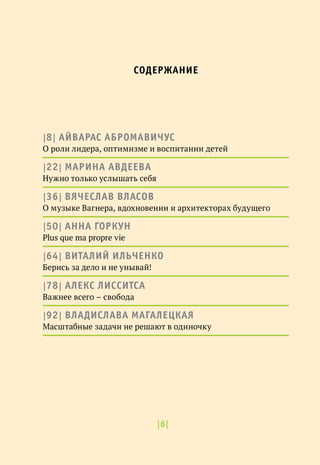 |6|
|8| АЙВАРАС АБРОМАВИЧУС
О роли лидера, оптимизме и воспитании детей
|22| МАРИНА АВДЕЕВА
Нужно только услышать себя
|36| ВЯЧЕСЛАВ ВЛАСОВ
О музыке Вагнера, вдохновении и архитекторах будущего
|50| АННА ГОРКУН
Plus que ma propre vie
|64| ВИТАЛИЙ ИЛЬЧЕНКО
Берись за дело и не унывай!
|78| АЛЕКС ЛИССИТСА
Важнее всего – свобода
|92| ВЛАДИСЛАВА МАГАЛЕЦКАЯ
Масштабные задачи не решают в одиночку
СОДЕРЖАНИЕ
 