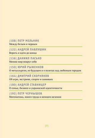 |7|
|108| ПЕТР МЕЛЬНИК
Между белым и черным
|122| АНДРЕЙ ПАВЛУШИН
Верить и идти до конца
|136| ДАНИИЛ ПАСЬКО
Меняю мир вокруг себя
|150| ЮРИЙ РЫЖЕНКОВ
О металлургии, ее будущем и о полетах над любимым городом
|164| ДМИТРИЙ СКОРНЯКОВ
Об агро, экстриме, спорте и сыновьях
|180| АНДРЕЙ СТАВНИЦЕР
О семье, бизнесе и украинской идентичности
|192| ПЕТР ЧЕРНЫШОВ
Математика, много труда и немного везения
 