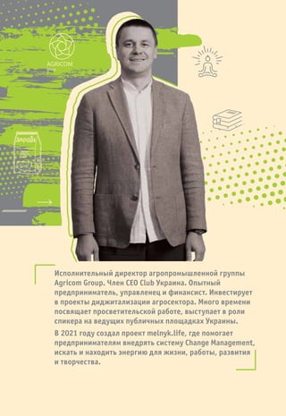 Исполнительный директор агропромышленной группы
Agricom Group. Член CEO Club Украина. Опытный
предприниматель, управленец и финансист. Инвестирует
в проекты диджитализации агросектора. Много времени
посвящает просветительской работе, выступает в роли
спикера на ведущих публичных площадках Украины.
В 2021 году создал проект melnyk.life, где помогает
предпринимателям внедрять систему Change Management,
искать и находить энергию для жизни, работы, развития
и творчества.
AGRICOM
group
 