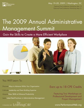 May 19–20, 2009 | Washington, DC
                       The 2009 Annual Administrative Management Summit
                                                               Optional Pre-Conference Workshop May 19
                                                               Optional Post-Conference Workshop May 21




The 2009 Annual Administrative
Management Summit
Gain the Skills to Create a More Efficient Workplace




You Will Learn To:

                                                            Earn up to 18 CPE Credits
Discover Ways to Advance Within Your Organization

Cultivate Leadership and Team Building Expertise

                                                                Featuring Two Workshops on
Acquire New Skills to Enhance Productivity
                                                               Professional Development and
Learn Latest Best-Practices in Administrative Management
                                                                         Project Management

                                                                 www.PerformanceWeb.org
In Association with:                                                                          1
                                                                       www.PerformanceWeb.org
1
 