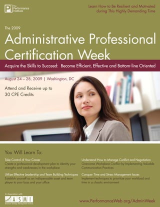 Learn How to Be Resilient and Motivated
                       The 2009 Administrative Professional Certiﬁcation Week
                                                                       during This Highly Demanding Time



The 2009




Acquire the Skills to Succeed: Become Efﬁcient, Effective and Bottom-line Oriented

August 24 – 28, 2009 | Washington, DC

Attend and Receive up to
30 CPE Credits




You Will Learn To:
Take Control of Your Career                                  Understand How to Manage Conﬂict and Negotiation
Create a professional development plan to identity your      Overcome Workplace Conﬂict by Implementing Valuable
strengths and weaknesses in the workplace                    Communication Practices

Utilize Effective Leadership and Team Building Techniques    Conquer Time and Stress Management Issues
Establish yourself as an indispensable asset and team        Implement techniques to prioritize your workload and
player to your boss and your ofﬁce                           time in a chaotic environment


In Association with:


                                                            www.PerformanceWeb.org/AdminWeek
                                                                       www.PerformanceWeb.org/AdminWeek 1
 