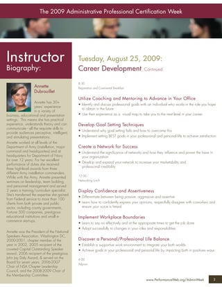 The 2009 Administrative Professional Certiﬁcation Week




Instructor                                   Tuesday, August 25, 2009:
Biography:                                   Career Development, Continued
                                             8:30
                  Annette                    Registration and Continental Breakfast
                  Dubrouillet
                                             Utilize Coaching and Mentoring to Advance in Your Office
                    Annette has 30+
                                             • Identify and discuss professional goals with an individual who works in the role you hope
                    years’ experience
                                               to obtain in the future
                    in a variety of
business, educational and presentation       • Use their experience as a visual map to take you to the next level in your career
settings. This means she has practical
experience, understands theory and can       Develop Goal Setting Techniques
communicate - all the requisite skills to
                                             • Understand why goal setting fails and how to overcome this
provide audiences perceptive, intelligent,
and stimulating presentations.               • Implement setting BEST goals in your professional and personal life to achieve satisfaction
Annette worked at all levels of the
Department of Army (installation, major      Create a Network for Success
command and headquarters) and at             • Understand the signiﬁcance of networks and how they inﬂuence and power the have in
headquarters for Department of Navy            your organization
for over 12 years. For her excellent
                                             • Develop and expand your network to increase your marketability and
performance of duties she received
                                               professional credibility
three high-level awards from three
different Army installation commanders.
                                             12:00
While with the Army, Annette presented
seminars on leadership, team building,       Networking Lunch
and personnel management and served
2 years a training/curriculum specialist.    Display Confidence and Assertiveness
She’s transferred the expertise she gained
                                             • Differentiate between being passive, aggressive and assertive
from Federal service to more than 100
clients from both private and public         • Learn how to conﬁdently express your opinions, respectfully disagree with coworkers and
sector, including county governments,          ensure your voice is heard
Fortune 500 companies, prestigious
educational institutions and small e-        Implement Workplace Boundaries
commerce start-ups.
                                             • Learn to say no effectively and at the appropriate times to get the job done
                                             • Adapt successfully to changes in your roles and responsibilities
Annette was the President of the National
Speakers Association, Washington DC,
2000-2001, chapter member of the             Discover a Personal/Professional Life Balance
year in 2002, 2005 recipient of the          • Establish a supportive work environment to integrate your both worlds
coveted Capital Outstanding Speaker          • Achieve goals in your professional and personal life by impacting both in positives ways
award, 2006 recipient of the prestigious
John Jay Daly Award, & served on the         4:00
Board for seven years. 2006-2007             Adjourn
Chair of NSA Chapter Leadership
Council, and the 2008-2009 Chair of
the Membership Committee.
                                                                                          www.PerformanceWeb.org/AdminWeek              3
 
