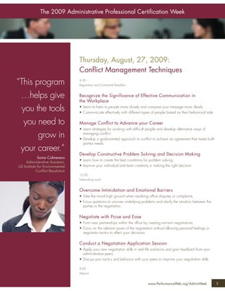 The 2009 Administrative Professional Certiﬁcation Week




                                 Thursday, August, 27, 2009:
                                 Conﬂict Management Techniques
“This program                    8:30
                                 Registration and Continental Breakfast



 …helps give                     Recognize the Significance of Effective Communication in
                                 the Workplace
  you the tools                  • Learn to listen to people more closely and compose your message more clearly
                                 • Communicate effectively with different types of people based on their behavioral style

  you need to                    Manage Conflict to Advance your Career
                                 • Learn strategies for working with difﬁcult people and develop alternative ways of
       grow in                     managing conﬂict
                                 • Develop a goal-oriented approach to conﬂict to achieve an agreement that meets both
                                   parties needs
 your career.”
                                 Develop Constructive Problem Solving and Decision Making
             Sonia Colmenero
                                 • Learn how to create the best conditions for problem solving
     Administrative Assistant,
US Institute for Environmental   • Improve your individual and team creativity in making the right decision
            Conﬂict Resolution
                                 12:00
                                 Networking Lunch


                                 Overcome Intimidation and Emotional Barriers
                                 • Take the moral high ground when resolving ofﬁce disputes or complaints
                                 • Focus questions to uncover underlying problems and clarify the situation between the
                                   parties in the negotiation

                                 Negotiate with Poise and Ease
                                 • Form new partnerships within the ofﬁce by creating win-win negotiations
                                 • Focus on the relevant issues of the negotiation without allowing personal feelings or
                                   negotiator tactics to effect your decisions

                                 Conduct a Negotiation Application Session
                                 • Apply your new negotiation skills in real life scenarios and gain feedback from your
                                   administrative peers
                                 • Discuss your tactics and behavior with your peers to improve your negotiation skills

                                 4:00
                                 Adjourn


                                                                               www.PerformanceWeb.org/AdminWeek             5
 