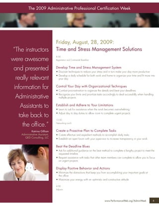 The 2009 Administrative Professional Certiﬁcation Week




                                     Friday, August, 28, 2009:
    “The instructors                 Time and Stress Management Solutions
                                     8:30
    were awesome                     Registration and Continental Breakfast



     and presented                   Develop Time and Stress Management System
                                     • Discover techniques to reduce your stress and in turn make your day more productive
                                     • Develop a daily schedule for both work and home to organize your time and ﬁt more into
      really relevant                  your day


     information for                 Control Your Day with Organizational Techniques
                                     • Combat procrastination to organize the details and beat your deadlines
                                     • Recognize your limits and prioritize tasks accordingly to deal successfully when handling
      Administrative                   multiple projects


         Assistants to               Establish and Adhere to Your Limitations
                                     • Learn to ask for assistance when the work becomes overwhelming
                                     • Adjust day to day duties to allow room to complete urgent projects
        take back to
                                     12:00

          the ofﬁce.”                Networking Lunch


                  Katrina Gilliam    Create a Proactive Plan to Complete Tasks
         Administrative Assistant,   • Create effective and expedient methods to accomplish daily tasks
           QED Consulting, LLC       • Establish an open forum with your supervisor to increase transparency in your work

                                     Beat the Deadline Blues
                                     • Ask for additional guidance on the best method to complete a lengthy project to meet the
                                       requested timeline
                                     • Request assistance with tasks that other team members can complete to allow you to focus
                                       on urgent projects

                                     Display Positive Behavior and Actions
                                     • Minimize the distractions that keep you from accomplishing your important goals at
                                       the ofﬁce
                                     • Maximize your energy with an optimistic and constructive attitude

                                     4:00
                                     Adjourn




                                                                                  www.PerformanceWeb.org/AdminWeek             6
6
 