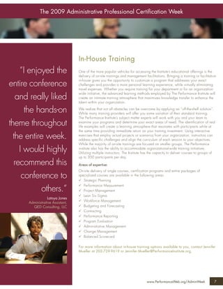 The 2009 Administrative Professional Certiﬁcation Week




                                  In-House Training
    “I enjoyed the                One of the more popular vehicles for accessing the Institute’s educational offerings is the
                                  delivery of on-site trainings and management facilitations. Bringing a training or facilitation
                                  in-house gives you the opportunity to customize a program that addresses your exact
entire conference                 challenges and provides a more personal learning experience, while virtually eliminating
                                  travel expenses. Whether you require training for your department or for an organization-
                                  wide initiative, the advanced learning methods employed by The Performance Institute will
   and really liked               create an intimate training atmosphere that maximizes knowledge transfer to enhance the
                                  talent within your organization.

      the hands-on                We realize that not all obstacles can be overcome by applying an “off-the-shelf solution”.
                                  While many training providers will offer you some variation of their standard training,
                                  The Performance Institute’s subject matter experts will work with you and your team to
theme throughout                  examine your programs and determine your exact areas of need. The identification of real
                                  life examples will create a learning atmosphere that resonates with participants while at
                                  the same time providing immediate return on your training investment. Using interactive
  the entire week.                exercises that employ actual projects or scenarios from your organization, instructors can
                                  address specific challenges and align the curriculum of each session to your objectives.
                                  While the majority of on-site trainings are focused on smaller groups, The Performance
    I would highly                institute also has the ability to accommodate organizational-wide training initiatives.
                                  Utilizing multiple instructors, The Institute has the capacity to deliver courses to groups of
                                  up to 300 participants per day.
  recommend this                  Areas of expertise:
                                  On-site delivery of single courses, certification programs and entire packages of
     conference to                specialized courses are available in the following areas:
                                     Strategic Planning
                                     Performance Measurement
           others.”                  Project Management
                                     Lean Six Sigma
                  Latoya Jones
                                     Workforce Management
      Administrative Assistant,
        QED Consulting, LLC          Budgeting and Forecasting
                                     Contracting
                                     Performance Reporting
                                     Program Evaluation
                                     Administrative Management
                                     Change Management
                                     Balanced Scorecard

                                  For more information about in-house training options available to you, contact Jennifer
                                  Mueller at 202-739-9619 or Jennifer.Mueller@PerformanceInstitute.org.




                                                                                 www.PerformanceWeb.org/AdminWeek              7
 