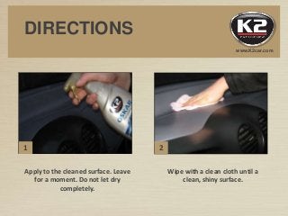 www.K2car.com
DIRECTIONS
Apply to the cleaned surface. Leave
for a moment. Do not let dry
completely.
Wipe with a clean cloth until a
clean, shiny surface.
1 2
 