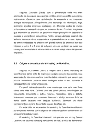 Segundo Casarotto (1998), com a globalização cada vez mais
acentuada, os riscos para as pequenas e médias empresas estão aumentando
rapidamente. Causados pela globalização da economia e os crescentes
avanços tecnológicos, principalmente pela tecnologia da informação, hoje,
facilmente grandes empresas localizadas em diferentes partes do mundo
podem oferecer concorrência para as empresas locais. Com isto, imagina-se
que dificilmente as empresas de pequeno e médio porte possam desbravar o
mercado e se manterem competitivas. Porém, se isso não fosse possível, não
teríamos inúmeros micros empresários e empreendedores de sucesso. Apesar
de termos estatísticas no Brasil de um grande número de empresas que são
iniciadas e entre 1 e 5 anos já fecharam, deve-se destacar as outras que
conseguem se estabelecer no mercado e as vezes atingir status de grandes
empresas.
1.2 Origem e conceitos do Marketing de Guerrilha.
Segundo POSSAMAI (2007), a origem para o termo Marketing de
Guerrilha teve como fonte de inspiração o próprio cenário das guerras. Esta
associação foi feita com a própria guerrilha bélica, afirmando que mesmo com
poucos armamentos pode-se obter vantagem sobre o seu oponente e
conseqüentemente vencer uma guerra.
Em geral, táticas de guerrilha eram usadas por uma parte mais fraca
contra uma mais forte. Quando uma das partes possuía desvantagem de
treinamento, armamento e outros recursos necessários para a batalha
procuravam maneiras que pudessem desarmar o inimigo sem uma linha de
frente, assim atuavam com ataques surpresas, obtinham um maior
conhecimento do terreno de combate, lugares de refúgio etc.
Por esta idéia, as ferramentas de Marketing de Guerrilha são utilizadas
por empresas menores com o objetivo de combater grandes concorrentes ou
simplesmente sobreviverem.
O Marketing de Guerrilha foi descrito pela primeira vez por Jay Conrad
Levinson, em seu livro Marketing de Guerrilha em 1982 e utiliza-se de maneiras
 