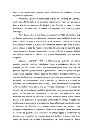 não convencionais para executar suas atividades de marketing e com
orçamentos “apertados”.
Atualmente Levinson é considerado o “guru” do Marketing de Guerrilha,
assim como Philip Kotler é no marketing tradicional. Levinson foi o primeiro a
falar e discutir os conceitos do Marketing de Guerrilha e suas principais
ferramentas, trazendo para o mundo dos negócios uma nova linguagem
estratégica.
Além dele, Al Ries e Jack Trout, descreveram em 1986 o livro Marketing
de Guerra que também aborda o tema, afirmando que o marketing já não era
mais o mesmo e havia a necessidade de ser repensado. Depois de mais de
duas décadas nota-se a evolução dos conceitos descritos por estes autores,
sendo criadas a cada dia novas ferramentas de Marketing de Guerrilha para
suprir os avanços da comunicação junto com as exigências e as necessidades
tão mais globalizadas do mercado e dos seus consumidores cada vez mais
exigentes.
Segundo LEVINSON (1998), o Marketing de Guerrilha tem como
princípio alcançar objetivos tradicionais, como a lucratividade, através de
metodologias não convencionais, como investir energia ao invés de dinheiro. O
principal objetivo é gastar menos e ganhar mais. LEVINSON (1998) diz que
empresas de pequeno porte são bastante diferentes de grandes companhias. A
maneira de dirigir uma empresa de pequeno porte, não se encaixa nos padrões
de gestão de multinacionais, onde a inclusão de pessoas e a tomada de
decisões são extremamente mais difíceis. Como normalmente as pequenas
empresas sofrem muito com a falta de recursos financeiros com o objetivo de
investir nas ferramentas de marketing tradicionais, torna-se necessário buscar
novas opções para se destacarem no mercado, utilizando armas mais
eficientes em relação ao seu micro e macro ambiente. Essas armas devem
basear-se na criatividade e na inovação. Criatividade em planejar métodos não
tradicionais de promoção é uma exigência dos profissionais que almejam usar
o Marketing de Guerrilha, encontrando fontes baratas ou gratuitas, para
divulgar seu negócio ou a sua marca. Para isso as empresas devem introduzir
o espírito de guerrilha para conseguir concretizar ações e contaminar as
pessoas que trabalham na empresa para que também o façam. Mas criar
ações de forma desorientada e descontínua não trará resultados. Assim
 