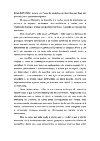 LEVINSON (1998) sugere um Plano de Marketing de Guerrilha que deve ser
pensado pelas pequenas empresas.
O plano de Marketing de Guerrilha é a melhor forma de aperfeiçoar os
recursos da empresa, estabelecer responsabilidades e tarefas, com a
viabilidade de propor prazos para posteriormente ser realizada a avaliação dos
resultados.
Para desenvolver este plano LEVINSON (1998) sugere a definição do
principal objetivo estratégico com o intuito de alcançar e definir quais são as
principais vantagens competitivas e os maiores benefícios da empresa. Após
esse momento deverá ser definido o seu público alvo juntamente com as
ferramentas de Marketing de Guerrilha que poderão ser utilizadas frente a um
nicho de mercado em que ação esta sendo direcionada criando assim a
identidade do negócio e a verba destinada ao projeto.
As questões acima podem ser descritas em parágrafos, de forma
simples. O Plano de Marketing de Guerrilha não deve ser muito amplo e nem
complexo. É preciso que todos os colaboradores da empresa possam ler e
entender perfeitamente o objetivo estratégico e a meta que foi traçada. Depois
de desenvolver o plano de guerrilha, para que ele realmente funcione é
necessário o comprometimento e a dedicação do empresário, que não deve
abandoná-lo. É preciso haver continuidade ao plano traçado, mesmo que
sejam necessárias algumas mudanças, nunca se deve desistir do planejamento
de marketing.
Seus clientes devem confiar na sua empresa, sentir que são realmente
reconhecidos e que realmente fazem parte do seu cotidiano. Respeitando esse
planejamento com o passar do tempo e fazendo bom uso das armas do
Marketing de Guerrilha, os lucros serão conseqüências das vendas. Mas
devemos prestar atenção que uma única ferramenta de guerrilha nunca trará
efeitos. Somente com a união dessas armas e de uma forma inteligente é que
o consumidor consegue associar as informações de maneira correta e
convincente.
Hoje se sabe que estar onde o cliente quer e vender o que o cliente
necessita, não é o suficiente e nem mesmo gera para a empresa um diferencial
competitivo diante dos seus concorrentes. A pequena empresa deve estar
 