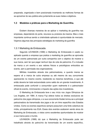 preparada, organizada e bem posicionada inventando as melhores formas de
se aproximar do seu público-alvo juntamente as suas metas e objetivos.
1.3 Modelos e práticas para o Marketing de Guerrilha.
Existem diversas maneiras de se aplicar o marketing de guerrilha nas
empresas, dependendo do porte, recursos ou produtos da mesma. Mas o mais
importante continua sendo a criatividade aplicada à oportunidade de mercado.
Vejamos algumas das principais estratégias do marketing de guerrilha
1.3.1 Marketing de Emboscada.
Segundo LEVINSON (1998) o Marketing de Emboscada é usado ou
aplicado quando a empresa que pratica o marketing de guerrilha se aproveita
de um evento patrocinado por outra companhia com o objetivo de mostrar a
sua marca, sem ter que pagar nenhum tipo de cota de patrocínio. É a inclusão
da marca a um evento e aos valores físicos e psicológicos embutidos ao
evento, sem a permissão dos organizadores.
Milhões investidos através dos patrocinadores, e quando menos se
espera vê a marca de outra empresa ou até mesmo de seu concorrente
aparecendo no mesmo evento, recebendo os mesmos benefícios, e que até
então deveria ter total exclusividade como saldo de um grande investimento. A
emboscada pode confundir o consumidor quem realmente é o patrocinador
oficial do evento, minimizando o impacto das ações dos investidores.
O Marketing de Emboscada teve o seu início nos Jogos Olímpicos de
Los Angeles, em 1984. A marca Fuji obteve todos os direitos exclusivos de
patrocínio dos jogos olímpicos, e a sua concorrente Kodak tornou-se a principal
patrocinadora da transmissão dos jogos e de um time específico dos Estados
Unidos. Como os eventos esportivos sempre possuíram uma forte cobertura da
mídia, principalmente nos EUA. Esses dois eventos acabaram sendo alvos do
Marketing de Emboscada, e vistos como excelentes oportunidades de mostrar
a sua marca para o mundo.
LEVINSON (1998) diz que o Marketing de Emboscada pode ser
trabalhado através do patrocínio da transmissão de um evento específico,
 