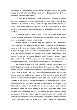 patrocínios de subcategorias (times, atletas, artistas), compra de janelas
(espaços) durante a transmissão do evento, promoções que conflitam de forma
direta com o evento, entre outros.
Em relação à legalidade desta ferramenta, algumas empresas
condenam e outras até permitem. Analisando comercialmente, o Marketing de
Emboscada é considerado apenas parte do jogo (concorrência, batalha ou
guerra). Mas outros acreditam que a sua utilização pode prejudicar de forma
direta as empresas que realmente tornaram a realização do evento em uma
realidade.
As grandes marcas, como Adidas, Coca-Cola e Nike entre outras
marcas, praticam o Marketing de Emboscada, mesmo tendo outras inúmeras
armas para competir com seus concorrentes.
Durante a Copa do Mundo de 2006, na Alemanha, a FIFA se mostrou
contra uma ação feita através do Marketing de Emboscada. A marca Bavaria,
concorrente direta da patrocinadora oficial do evento, a Budweiser, distribuiu
centenas de calças com a sua marca para os torcedores. A FIFA considerou a
ação uma tentativa de burlar a exclusividade de imagem da Budweiser, onde
durante a partida, a marca Bavaria seria filmada inúmeras vezes.
Consequentemente a FIFA obrigou torcedores holandeses a assistirem a
partida entre Holanda e Costa do Marfim usando apenas a roupa de baixo.
Outra forma de atuar com essa estratégia pode ser percebida no caso
da Neutragena uma empresa de cosméticos desenvolveu um filtro solar em
aerosol chamado Fresh Cooling que tinha a proposta de combinar a proteção
contra os raios UVA e UVB com a refrescância desejada nos dias de calor
intenso. A apresentação desse produto foi feita durante o verão de 2008
através de uma interessante ação de Emboscada. Com o objetivo de ressaltar
o diferencial do produto foram montados três cubos de gelos gigantes, com oito
toneladas cada um, colocados na praia de Copacabana, no Guarujá, e na
Berrini em São Paulo. Foram introduzidos diversos frascos do protetor solar da
Neutragena dentro dos blocos de gelo, e que com o passar do tempo e com
ajuda do calor eles iam derretendo e os curiosos iam pegando esses frascos
que estavam dentro dos blocos. A partir dessa idéia eles fizeram outra ação
bem parecida, colocaram várias embalagens de gelo de mais de sete kilos com
protetor nos seus interiores e os posicionaram diante de conceituadas
 