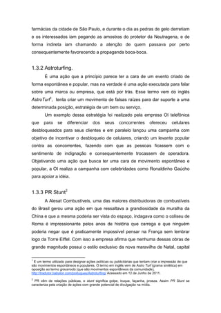 farmácias da cidade de São Paulo, e durante o dia as pedras de gelo derretiam
e os interessados iam pegando as amostras do protetor da Neutragena, e de
forma indireta iam chamando a atenção de quem passava por perto
consequentemente favorecendo a propaganda boca-boca.
1.3.2 Astroturfing.
É uma ação que a princípio parece ter a cara de um evento criado de
forma espontânea e popular, mas na verdade é uma ação executada para falar
sobre uma marca ou empresa, que está por trás. Esse termo vem do inglês
AstroTurf1
, tenta criar um movimento de falsas raízes para dar suporte a uma
determinada posição, estratégia de um bem ou serviço.
Um exemplo dessa estratégia foi realizado pela empresa OI telefônica
que para se diferenciar dos seus concorrentes ofereceu celulares
desbloqueados para seus clientes e em paralelo lançou uma campanha com
objetivo de incentivar o desbloqueio de celulares, criando um levante popular
contra as concorrentes, fazendo com que as pessoas ficassem com o
sentimento de indignação e consequentemente trocassem de operadora.
Objetivando uma ação que busca ter uma cara de movimento espontâneo e
popular, a OI realiza a campanha com celebridades como Ronaldinho Gaúcho
para apoiar a idéia.
1.3.3 PR Stunt2
A Alesat Combustíveis, uma das maiores distribuidoras de combustíveis
do Brasil gerou uma ação em que ressaltava a grandiosidade da muralha da
China e que a mesma poderia ser vista do espaço, indagava como o coliseu de
Roma é impressionante pelos anos de história que carrega e que ninguém
poderia negar que é praticamente impossível pensar na França sem lembrar
logo da Torre Eiffel. Com isso a empresa afirma que nenhuma dessas obras de
grande magnitude possui o estilo exclusivo da nova maravilha de Natal, capital
1
É um termo utilizado para designar ações políticas ou publicitárias que tentam criar a impressão de que
são movimentos espontâneos e populares. O termo em inglês vem de Astro Turf (grama sintética) em
oposição ao termo grassroots (que são movimentos espontâneos da comunidade).
http://tradutor.babylon.com/portugues/Astroturfing/ Acessado em 12 de Junho de 2011.
2
PR vêm de relações públicas, e stunt significa golpe, truque, façanha, proeza. Assim PR Stunt se
caracteriza pela criação de ações com grande potencial de divulgação na mídia.
 