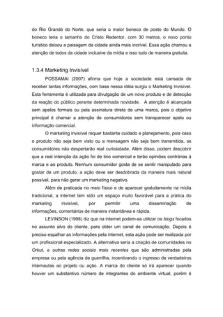 do Rio Grande do Norte, que seria o maior boneco de posto do Mundo. O
boneco teria o tamanho do Cristo Redentor, com 30 metros, o novo ponto
turístico deixou a paisagem da cidade ainda mais incrível. Essa ação chamou a
atenção de todos da cidade inclusive da mídia e isso tudo de maneira gratuita.
1.3.4 Marketing Invisível
POSSAMAI (2007) afirma que hoje a sociedade está cansada de
receber tantas informações, com base nessa idéia surgiu o Marketing Invisível.
Esta ferramenta é utilizada para divulgação de um novo produto e de detecção
da reação do público perante determinada novidade. A atenção é alcançada
sem apelos formais ou pela assinatura direta de uma marca, pois o objetivo
principal é chamar a atenção de consumidores sem transparecer apelo ou
informação comercial.
O marketing invisível requer bastante cuidado e planejamento, pois caso
o produto não seja bem visto ou a mensagem não seja bem transmitida, os
consumidores não despertarão real curiosidade. Além disso, podem descobrir
que a real intenção da ação foi de tino comercial e terão opiniões contrárias à
marca e ao produto. Nenhum consumidor gosta de se sentir manipulado para
gostar de um produto, a ação deve ser desdobrada da maneira mais natural
possível, para não gerar um marketing negativo.
Além de praticada no meio físico e de aparecer gratuitamente na mídia
tradicional, a internet tem sido um espaço muito favorável para a prática do
marketing invisível, por permitir uma disseminação de
informações, comentários de maneira instantânea e rápida.
LEVINSON (1998) diz que na internet podem-se utilizar os blogs focados
no assunto alvo do cliente, para obter um canal de comunicação. Depois é
preciso espalhar as informações pela internet, esta ação pode ser realizada por
um profissional especializado. A alternativa seria a criação de comunidades no
Orkut, e outras redes sociais mais recentes que são administradas pela
empresa ou pela agência de guerrilha, incentivando o ingresso de verdadeiros
internautas ao projeto ou ação. A marca do cliente só irá aparecer quando
houver um substantivo número de integrantes do ambiente virtual, porém é
 