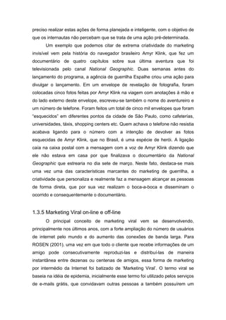 preciso realizar estas ações de forma planejada e inteligente, com o objetivo de
que os internautas não percebam que se trata de uma ação pré-determinada.
Um exemplo que podemos citar de extrema criatividade do marketing
invisível vem pela história do navegador brasileiro Amyr Klink, que fez um
documentário de quatro capítulos sobre sua última aventura que foi
televisionada pelo canal National Geographic. Duas semanas antes do
lançamento do programa, a agência de guerrilha Espalhe criou uma ação para
divulgar o lançamento. Em um envelope de revelação de fotografia, foram
colocadas cinco fotos feitas por Amyr Klink na viagem com anotações à mão e
do lado externo deste envelope, escreveu-se também o nome do aventureiro e
um número de telefone. Foram feitos um total de cinco mil envelopes que foram
“esquecidos” em diferentes pontos da cidade de São Paulo, como cafeterías,
universidades, táxis, shopping centers etc. Quem achava o telefone não resistia
acabava ligando para o número com a intenção de devolver as fotos
esquecidas de Amyr Klink, que no Brasil, é uma espécie de herói. A ligação
caía na caixa postal com a mensagem com a voz de Amyr Klink dizendo que
ele não estava em casa por que finalizava o documentário da National
Geographic que estrearia no dia sete de março. Neste fato, destaca-se mais
uma vez uma das características marcantes do marketing de guerrilha, a
criatividade que personaliza e realmente faz a mensagem alcançar as pessoas
de forma direta, que por sua vez realizam o boca-a-boca e disseminam o
ocorrido e consequentemente o documentário.
1.3.5 Marketing Viral on-line e off-line
O principal conceito de marketing viral vem se desenvolvendo,
principalmente nos últimos anos, com a forte ampliação do número de usuários
de internet pelo mundo e do aumento das conexões de banda larga. Para
ROSEN (2001), uma vez em que todo o cliente que recebe informações de um
amigo pode consecutivamente reproduzi-las e distribuí-las de maneira
instantânea entre dezenas ou centenas de amigos, essa forma de marketing
por intermédio da Internet foi batizado de ‘Marketing Viral’. O termo viral se
baseia na idéia de epidemia, inicialmente esse termo foi utilizado pelos serviços
de e-mails grátis, que convidavam outras pessoas a também possuírem um
 