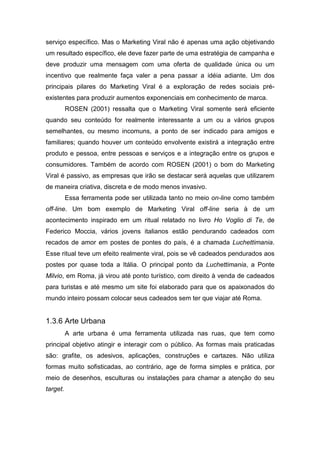 serviço específico. Mas o Marketing Viral não é apenas uma ação objetivando
um resultado específico, ele deve fazer parte de uma estratégia de campanha e
deve produzir uma mensagem com uma oferta de qualidade única ou um
incentivo que realmente faça valer a pena passar a idéia adiante. Um dos
principais pilares do Marketing Viral é a exploração de redes sociais pré-
existentes para produzir aumentos exponenciais em conhecimento de marca.
ROSEN (2001) ressalta que o Marketing Viral somente será eficiente
quando seu conteúdo for realmente interessante a um ou a vários grupos
semelhantes, ou mesmo incomuns, a ponto de ser indicado para amigos e
familiares; quando houver um conteúdo envolvente existirá a integração entre
produto e pessoa, entre pessoas e serviços e a integração entre os grupos e
consumidores. Também de acordo com ROSEN (2001) o bom do Marketing
Viral é passivo, as empresas que irão se destacar será aquelas que utilizarem
de maneira criativa, discreta e de modo menos invasivo.
Essa ferramenta pode ser utilizada tanto no meio on-line como também
off-line. Um bom exemplo de Marketing Viral off-line seria à de um
acontecimento inspirado em um ritual relatado no livro Ho Voglio di Te, de
Federico Moccia, vários jovens italianos estão pendurando cadeados com
recados de amor em postes de pontes do país, é a chamada Luchettimania.
Esse ritual teve um efeito realmente viral, pois se vê cadeados pendurados aos
postes por quase toda a Itália. O principal ponto da Luchettimania, a Ponte
Milvio, em Roma, já virou até ponto turístico, com direito à venda de cadeados
para turistas e até mesmo um site foi elaborado para que os apaixonados do
mundo inteiro possam colocar seus cadeados sem ter que viajar até Roma.
1.3.6 Arte Urbana
A arte urbana é uma ferramenta utilizada nas ruas, que tem como
principal objetivo atingir e interagir com o público. As formas mais praticadas
são: grafite, os adesivos, aplicações, construções e cartazes. Não utiliza
formas muito sofisticadas, ao contrário, age de forma simples e prática, por
meio de desenhos, esculturas ou instalações para chamar a atenção do seu
target.
 