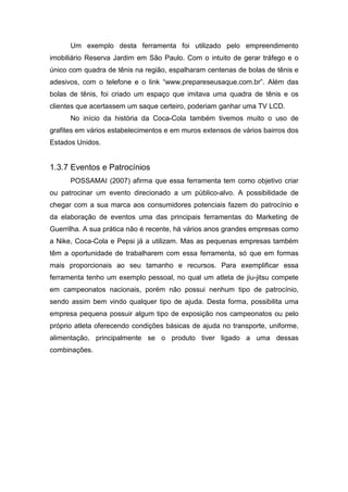 Um exemplo desta ferramenta foi utilizado pelo empreendimento
imobiliário Reserva Jardim em São Paulo. Com o intuito de gerar tráfego e o
único com quadra de tênis na região, espalharam centenas de bolas de tênis e
adesivos, com o telefone e o link “www.prepareseusaque.com.br”. Além das
bolas de tênis, foi criado um espaço que imitava uma quadra de tênis e os
clientes que acertassem um saque certeiro, poderiam ganhar uma TV LCD.
No início da história da Coca-Cola também tivemos muito o uso de
grafites em vários estabelecimentos e em muros extensos de vários bairros dos
Estados Unidos.
1.3.7 Eventos e Patrocínios
POSSAMAI (2007) afirma que essa ferramenta tem como objetivo criar
ou patrocinar um evento direcionado a um público-alvo. A possibilidade de
chegar com a sua marca aos consumidores potenciais fazem do patrocínio e
da elaboração de eventos uma das principais ferramentas do Marketing de
Guerrilha. A sua prática não é recente, há vários anos grandes empresas como
a Nike, Coca-Cola e Pepsi já a utilizam. Mas as pequenas empresas também
têm a oportunidade de trabalharem com essa ferramenta, só que em formas
mais proporcionais ao seu tamanho e recursos. Para exemplificar essa
ferramenta tenho um exemplo pessoal, no qual um atleta de jiu-jitsu compete
em campeonatos nacionais, porém não possui nenhum tipo de patrocínio,
sendo assim bem vindo qualquer tipo de ajuda. Desta forma, possibilita uma
empresa pequena possuir algum tipo de exposição nos campeonatos ou pelo
próprio atleta oferecendo condições básicas de ajuda no transporte, uniforme,
alimentação, principalmente se o produto tiver ligado a uma dessas
combinações.
 