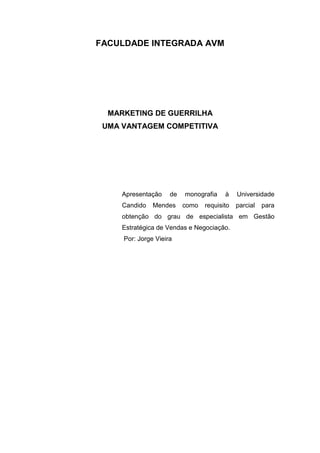FACULDADE INTEGRADA AVM
MARKETING DE GUERRILHA
UMA VANTAGEM COMPETITIVA
Apresentação de monografia à Universidade
Candido Mendes como requisito parcial para
obtenção do grau de especialista em Gestão
Estratégica de Vendas e Negociação.
Por: Jorge Vieira
 