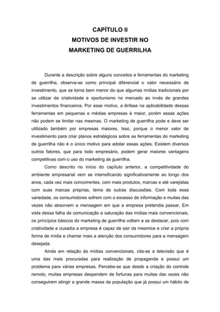 CAPÍTULO II
MOTIVOS DE INVESTIR NO
MARKETING DE GUERRILHA
Durante a descrição sobre alguns conceitos e ferramentas do marketing
de guerrilha, observa-se como principal diferencial o valor necessário de
investimento, que se torna bem menor do que algumas mídias tradicionais por
se utilizar da criatividade e oportunismo no mercado ao invés de grandes
investimentos financeiros. Por esse motivo, a ênfase na aplicabilidade dessas
ferramentas em pequenas e médias empresas é maior, porém essas ações
não podem se limitar nas mesmas. O marketing de guerrilha pode e deve ser
utilizado também por empresas maiores. Isso, porque o menor valor de
investimento para criar planos estratégicos sobre as ferramentas do marketing
de guerrilha não é o único motivo para adotar essas ações. Existem diversos
outros fatores, que para todo empresário, podem gerar maiores vantagens
competitivas com o uso do marketing de guerrilha.
Como descrito no início do capítulo anterior, a competitividade do
ambiente empresarial vem se intensificando significativamente ao longo dos
anos, cada vez mais concorrentes, com mais produtos, marcas e até varejistas
com suas marcas próprias, tema de outras discussões. Com toda essa
variedade, os consumidores sofrem com o excesso de informação e muitas das
vezes não absorvem a mensagem em que a empresa pretendia passar. Em
vista dessa falha de comunicação e saturação das mídias mais convencionais,
os princípios básicos do marketing de guerrilha voltam a se destacar, pois com
criatividade e ousadia a empresa é capaz de sair da mesmice e criar a própria
forma de mídia e chamar mais a atenção dos consumidores para a mensagem
desejada.
Ainda em relação às mídias convencionais, cita-se a televisão que é
uma das mais procuradas para realização de propaganda e possui um
problema para várias empresas. Percebe-se que desde a criação do controle
remoto, muitas empresas despendem de fortunas para muitas das vezes não
conseguirem atingir a grande massa da população que já possui um hábito de
 