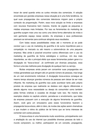 trocar de canal quando entra os curtos minutos dos comerciais. A solução
encontrada por grandes empresas nessa situação já é uma forte tendência, na
qual suas propagandas dos comerciais televisivos migram para o próprio
conteúdo da programação. Porém, essa nova solução se limita a empresas
com recursos financeiros bem maiores, tirando de jogada as pequenas e
médias empresas mais limitadas. Por isso as ferramentas do marketing de
guerrilha surgem mais uma vez como uma ótima forma alternativa de mídia e
vem ganhando espaço nesse cenário. As empresas e seus profissionais
precisam se reinventar para continuar atingindo seus resultados.
Com todas essas possibilidades vistas até o momento já se pode
concluir que o uso do marketing de guerrilha é de suma importância para a
competição no mercado ou até mesmo a sobrevivência de uma pequena
empresa. Mas ainda é possível encontrar outros diferenciais com o uso do
marketing de guerrilha de forma estratégica e contínua. Um dos mais
importantes, se não o principal efeito que essas ferramentas podem gerar é a
divulgação do “boca-a-boca”. Já confirmado por diversas pesquisas, essa
forma é uma das melhores para divulgação de qualquer bem ou serviço.
Muitas empresas ainda pecam em concentrar suas propagandas em
mídias generalistas que atingem até um grande número de pessoas, mas longe
de um real envolvimento individual. A divulgação boca-a-boca consegue ao
mesmo tempo alcançar grandes números de pessoas sem deixar de ser mais
influente. No marketing de guerrilha isso pode acontecer tanto pelo próprio
produto da empresa que realmente se destaca com alguns diferenciais e
atende alguma nova necessidade ou desejo do consumidor como também
pelas formas criativas e ousadas de divulgar tudo isso. Na maioria dos
exemplos citados no capítulo anterior, percebe-se o envolvimento, que todos
da empresa possuem com a execução de alguma ferramenta de guerrilha.
Assim, você gera um entusiasmo para esses funcionários fazerem a
propaganda boca-a-boca, além é claro, de muitas das ações serem chamativas
e que mudam a rotina do público de tal forma que se torna interesse de
comentar com outras pessoas.
O boca-a-boca é uma ferramenta muito econômica, principalmente com
a ampliação do uso da internet que possibilita diversas pessoas de todo o
mundo comprarem, ou melhor, participarem de um conceito, propaganda,
 