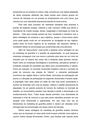 lançamento de um produto ou marca. Hoje, encontra-se uma rápida adaptação
de várias empresas utilizando das redes sociais para criarem grupos em
comuns de interesse em um produto ou simpatizantes com uma marca, que
crescem em uma velocidade exponencial através do boca-a-boca.
Para todo esse processo ser realmente resultante para empresa é
preciso de bastante energia, voltando a citar Levinson (1998) que afirma a
importância de investir energia, tempo, imaginação e informação ao invés de
dinheiro. Toda essa energia precisa ser bem canalizada e hamônica com o
plano estratégico da empresa e seus objetivos, porque o boca-a-boca assim
como pode ajudar muito em um lançamento ou divulgação do seu negócio,
podem atuar de forma negativa se as empresas não estiverem atentas e
cometerem falhas na comunicação que comprometa toda uma estrutura.
Além do “boca-a-boca”, outro ponto a destacar como vantagem do uso
do marketing de guerrilha é a questão da segmentação, na qual pequenas
empresas conseguem criar sua marca e produtos para atuar em um nicho de
mercado que na maioria das vezes não é atingindo pelas grandes marcas.
Assim como as mudanças tecnológicas e econômicas, percebe-se também a
constante evolução da sociedade que altera seus comportamentos e valores.
Como por exemplo, no mercado consumidor brasileiro nota-se o aumento do
poder de consumo nas cidades do “interior”, a crescente participação
econômica das regiões Norte e Centro-Oeste, diminuição da participação dos
jovens e a elevação da participação do segmento direcionado à terceira idade.
A população mais velha adota um estilo de vida mais jovial, aumentando o
número de domicílios com uma só pessoa, melhora o padrão educacional da
população, há um grande aumento do número de mulheres no mercado de
trabalho, os consumidores prestam mais atenção à saúde, à alimentação e ao
condicionamento físico. Todos esses fatores permitem uma diversidade de
interesses e nível de consumo e que para serem atendidos precisam de uma
atuação mais direcionada e segmentada. Por isso mais uma vez as
ferramentas do marketing de guerrilha podem e devem ser utilizadas como
principal meio de comunicação com esses nichos de mercado.
Dentre essas vantagens do marketing de guerrilha existem diversas
outras que as empresas na maior parte ainda buscam entender como aplicar e
usufruir melhor dessas ferramentas. Porém, para finalizar este capítulo ainda
 