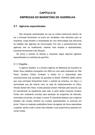 CAPÍTULO III
EMPRESAS DO MARKETING DE GUERRILHA
3.1 Agências especializadas
Nas situações apresentadas em que as mídias tradicionais deixam de
ser a principal ferramenta na busca por resultados mais eficientes para as
empresas, surge também a necessidade de uma reformulação das estruturas
de trabalho das agências de comunicação. Por isso o posicionamento das
agências vem se modificando, estando mais focadas e especializadas,
buscando ferramentas mais eficazes.
De forma a orientar os leitores e empresas segue algumas agências
especializadas no marketing de guerrilha.
3.1.1 Espalhe
A agência Espalhe, é a primeira agência de Marketing de Guerrilha do
Brasil. Seus trabalhos começaram em 2003 em uma sede localizada em São
Paulo. Gustavo Fortes, fundador e diretor foi o responsável pelo
reconhecimento dos conceitos de guerrilha no Brasil. FORTES (2000) afirma
que suas principais ferramentas foram o website da empresa, um blog e a
comunidade que ele mesmo criou na rede de relacionamentos no Orkut.
Através destes três meios, muitas pessoas criaram interesse pelo assunto, que
foi naturalmente se espalhando pela rede. A partir desse momento Gustavo
Fortes vem recebendo convites para participar de programas de televisão,
entrevistas em jornais, em blogs, e outros. É importante destacar que a agência
Espalhe não investiu dinheiro em revistas especializadas ou anúncios em
jornal. Todos os materiais publicitários foram divulgados de forma espontânea
e gratuita, sendo a web o canal mais utilizado e que proporcionou aparecer em
outras mídias.
 